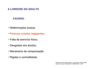 A LORDOSE DO ADULTO CAUSAS: Malformações ósseas Posturas viciadas negligentes ; Falta de exercício físico; Desgastes dos tecidos; Mecanismo de compensação; Rigidez e contratilidade; Tratado de Exercícios Corretivos – Aplicados a Reeducação Motora Postural- FRANCESCO TRIBASTONE - 2002 