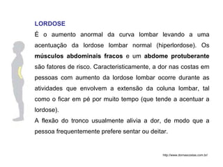 LORDOSE É o aumento anormal da curva lombar levando a uma acentuação da lordose lombar normal (hiperlordose). Os  músculos abdominais fracos  e um  abdome protuberante  são fatores de risco. Caracteristicamente, a dor nas costas em pessoas com aumento da lordose lombar ocorre durante as atividades que envolvem a extensão da coluna lombar, tal como o ficar em pé por muito tempo (que tende a acentuar a lordose). A flexão do tronco usualmente alivia a dor, de modo que a pessoa frequentemente prefere sentar ou deitar.  http://www.dornascostas.com.br/ 