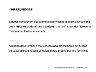 HIPERLORDOSE Estudos comprovam que a anteversão vincula-se a um desequilíbrio dos  músculos abdominais  e  glúteos , que, enfraquecidos, tornam a musculatura lombar encurtada.  A hiperlordose lombar é mais encontrada em mulheres em função de saltos altos, ginástica olímpica  e pela própria postura feminina.  Programa de Educação Postural – Érica Verderi - 2005 