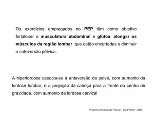 Os exercícios empregados no  PEP  têm como objetivo fortalecer a  musculatura abdominal  e  glútea ,  alongar os músculos da região lombar   que estão encurtadas e diminuir a anteversão pélvica.  Programa de Educação Postural – Érica Verderi - 2005 A hiperlordose associa-se à anteversão da pelve, com aumento da lordose lombar, e a projeção da cabeça para a frente do centro de gravidade, com aumento da lordose cervical  