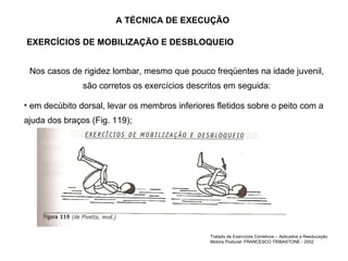 A TÉCNICA DE EXECUÇÃO Nos casos de rigidez lombar, mesmo que pouco freqüentes na idade juvenil, são corretos os exercícios descritos em seguida: em decúbito dorsal, levar os membros inferiores fletidos sobre o peito com a ajuda dos braços (Fig. 119); EXERCÍCIOS DE MOBILIZAÇÃO E DESBLOQUEIO Tratado de Exercícios Corretivos – Aplicados a Reeducação Motora Postural- FRANCESCO TRIBASTONE - 2002 