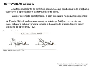 RETROVERSÃO DA BACIA Uma fase importante da ginástica abdominal, que condiciona todo o trabalho sucessivo, é aprendizagem da retroversão da bacia.  Para ser aprendida corretamente, é bom executá-la na seguinte seqüência:  A. Em decúbito dorsal com os  membros inferiores fletidos  com os pés no solo, achatar a coluna vertebral lombar e, balançando a bacia, fazê-la aderir ao plano de apoio (Fig. 122) RETROVERSÃO DA BACIA Tratado de Exercícios Corretivos – Aplicados a Reeducação Motora Postural- FRANCESCO TRIBASTONE - 2002 