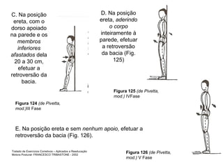 C. Na posição ereta, com o dorso apoiado na parede e os  membros inferiores afastados  dela 20 a 30 cm, efetuar a retroversão da bacia. D. Na posição ereta,  aderindo o corpo  inteiramente à parede, efetuar a retroversão da bacia (Fig. 125) E. Na posição ereta e sem  nenhum apoio,  efetuar a retroversão da bacia (Fig. 126). Figura 124  (de Pivetta, mod.) III Fase Figura 125  (de Pivetta, mod.)  IVFase Figura 126  (de Pivetta, mod.)  V Fase Tratado de Exercícios Corretivos – Aplicados a Reeducação Motora Postural- FRANCESCO TRIBASTONE - 2002 