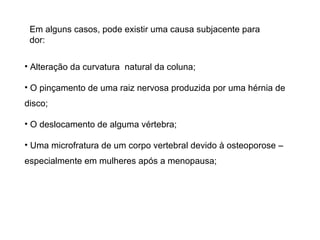 Em alguns casos, pode existir uma causa subjacente para dor:  Alteração da curvatura  natural da coluna;  O pinçamento de uma raiz nervosa produzida por uma hérnia de disco; O deslocamento de alguma vértebra; Uma microfratura de um corpo vertebral devido à osteoporose – especialmente em mulheres após a menopausa; 