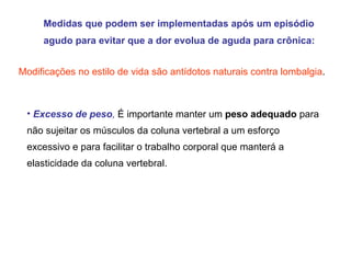 Medidas que podem ser implementadas após um episódio agudo para evitar que a dor evolua de aguda para crônica:  Modificações no estilo de vida são antídotos naturais contra lombalgia . Excesso de peso ,   É importante manter um  peso adequado  para não sujeitar os músculos da coluna vertebral a um esforço excessivo e para facilitar o trabalho corporal que manterá a elasticidade da coluna vertebral.  