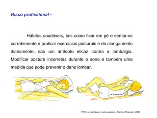 Risco profissional – Hábitos saudáveis, tais como ficar em pé e sentar-se corretamente e praticar exercícios posturais e de alongamento diariamente, são um antídoto eficaz contra a lombalgia. Modificar postura incorretas durante o sono é também uma medida que pode prevenir o dano lombar.  TITO, um professor muito especial – Patrícia Pimentel - 2001 