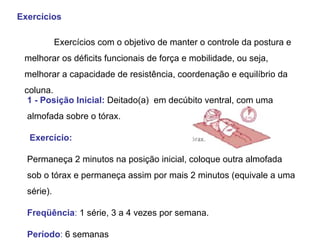 Exercícios  Exercícios com o objetivo de manter o controle da postura e melhorar os déficits funcionais de força e mobilidade, ou seja, melhorar a capacidade de resistência, coordenação e equilíbrio da coluna.  1 - Posição Inicial:  Deitado(a)  em decúbito ventral, com uma almofada sobre o tórax.  Exercício:   Permaneça 2 minutos na posição inicial, coloque outra almofada sob o tórax e permaneça assim por mais 2 minutos (equivale a uma série).  Freqüência :  1 série, 3 a 4 vezes por semana.  Período :  6 semanas 