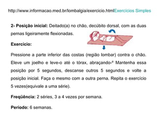 http://www.informacao.med.br/lombalgia/exercicio.html Exercícios Simples 2- Posição inicial:  Deitado(a) no chão, decúbito dorsal, com as duas pernas ligeiramente flexionadas. Exercício:  Pressione a parte inferior das costas (região lombar) contra o chão. Eleve um joelho e leve-o até o tórax, abraçando-º Mantenha essa posição por 5 segundos, descanse outros 5 segundos e volte a posição inicial. Faça o mesmo com a outra perna. Repita o exercício 5 vezes(equivale a uma série). Freqüência:  2 séries, 3 a 4 vezes por semana. Período:  6 semanas.  