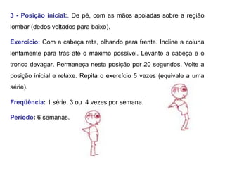 3 - Posição inicial: .  De pé, com as mãos apoiadas sobre a região lombar (dedos voltados para baixo).  Exercício:   Com a cabeça reta, olhando para frente. Incline a coluna lentamente para trás até o máximo possível. Levante a cabeça e o tronco devagar. Permaneça nesta posição por 20 segundos. Volte a posição inicial e relaxe. Repita o exercício 5 vezes (equivale a uma série). Freqüência :  1 série, 3 ou  4 vezes por semana. Período :  6 semanas.  