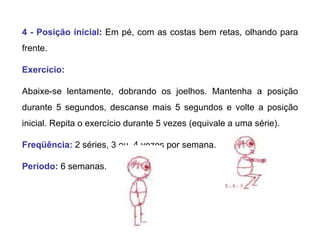 4 - Posição inicial :  Em pé, com as costas bem retas, olhando para frente. Exercício:  Abaixe-se lentamente, dobrando os joelhos. Mantenha a posição durante 5 segundos, descanse mais 5 segundos e volte a posição inicial. Repita o exercício durante 5 vezes (equivale a uma série). Freqüência:   2 séries, 3 ou  4 vezes por semana. Período:  6 semanas.  