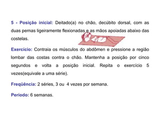 5 - Posição inicial:   Deitado(a) no chão, decúbito dorsal, com as duas pernas ligeiramente flexionadas e as mãos apoiadas abaixo das costelas.  Exercício:   Contraia os músculos do abdômen e pressione a região lombar das costas contra o chão. Mantenha a posição por cinco segundos e volta a posição inicial. Repita o exercício 5 vezes(equivale a uma série). Freqüência:   2 séries, 3 ou  4 vezes por semana. Período:  6 semanas.  