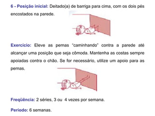 6 - Posição inicial:   Deitado(a) de barriga para cima, com os dois pés encostados na parede.  Exercício:   Eleve as pernas “caminhando” contra a parede até alcançar uma posição que seja cômoda. Mantenha as costas sempre apoiadas contra o chão. Se for necessário, utilize um apoio para as pernas.  Freqüência:   2 séries, 3 ou  4 vezes por semana. Período:  6 semanas.  