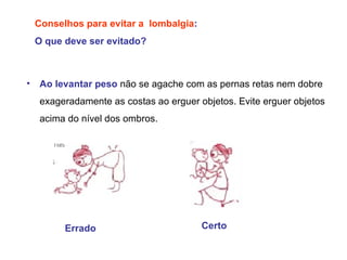Conselhos para evitar a  lombalgia : O que deve ser evitado? Ao levantar peso   não se agache com as pernas retas nem dobre exageradamente as costas ao erguer objetos. Evite erguer objetos acima do nível dos ombros.  Errado Certo 