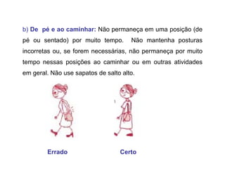 b)  De  pé e ao caminhar:   Não permaneça em uma posição (de pé ou sentado) por muito tempo.  Não mantenha posturas incorretas ou, se forem necessárias, não permaneça por muito tempo nessas posições ao caminhar ou em outras atividades em geral. Não use sapatos de salto alto.  Errado   Certo 