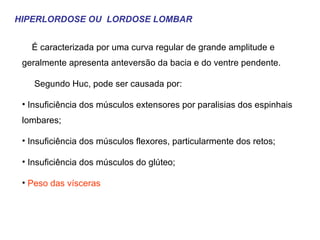 HIPERLORDOSE OU  LORDOSE LOMBAR É caracterizada por uma curva regular de grande amplitude e geralmente apresenta anteversão da bacia e do ventre pendente.  Segundo Huc, pode ser causada por: Insuficiência dos músculos extensores por paralisias dos espinhais lombares; Insuficiência dos músculos flexores, particularmente dos retos; Insuficiência dos músculos do glúteo; Peso das vísceras 