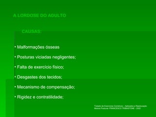 A LORDOSE DO ADULTO CAUSAS: Malformações ósseas Posturas viciadas negligentes; Falta de exercício físico; Desgastes dos tecidos; Mecanismo de compensação; Rigidez e contratilidade; Tratado de Exercícios Corretivos – Aplicados a Reeducação Motora Postural- FRANCESCO TRIBASTONE - 2002 