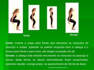 Certo  Errado Certo:  inclinar o corpo para frente sem tencionar os músculos do pescoço e costas, estender os joelhos enquanto leva a cabeça e o tronco para frente e para cima, até chegar à posição em pé. Errado:  a cabeça está retraída encurtando os músculos do pescoço e tronco, desta forma, os discos intervertebrais ficam comprimidos, podendo resultar, a longo prazo, no aparecimento de hérnia de disco.   http://www.dornascostas.com.br/                                           