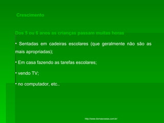 Crescimento Dos 5 ou 6 anos as crianças passam muitas horas  Sentadas em cadeiras escolares (que geralmente não são as mais apropriadas);  Em casa fazendo as tarefas escolares; vendo TV;  no computador, etc..  http://www.dornascostas.com.br/ 