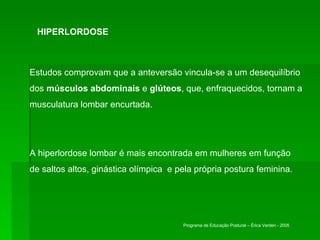 HIPERLORDOSE Estudos comprovam que a anteversão vincula-se a um desequilíbrio dos  músculos abdominais  e  glúteos , que, enfraquecidos, tornam a musculatura lombar encurtada.  A hiperlordose lombar é mais encontrada em mulheres em função de saltos altos, ginástica olímpica  e pela própria postura feminina.  Programa de Educação Postural – Érica Verderi - 2005 