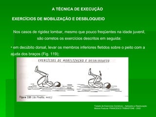 A TÉCNICA DE EXECUÇÃO Nos casos de rigidez lombar, mesmo que pouco freqüentes na idade juvenil, são corretos os exercícios descritos em seguida: em decúbito dorsal, levar os membros inferiores fletidos sobre o peito com a ajuda dos braços (Fig. 119); EXERCÍCIOS DE MOBILIZAÇÃO E DESBLOQUEIO Tratado de Exercícios Corretivos – Aplicados a Reeducação Motora Postural- FRANCESCO TRIBASTONE - 2002 