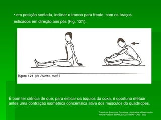 em posição sentada, inclinar o tronco para frente, com os braços esticados em direção aos pés (Fig. 121). É bom ter ciência de que, para esticar os ísquios da coxa, é oportuno efetuar antes uma contração isométrica concêntrica ativa dos músculos do quadrícpes. Tratado de Exercícios Corretivos – Aplicados a Reeducação Motora Postural- FRANCESCO TRIBASTONE - 2002 