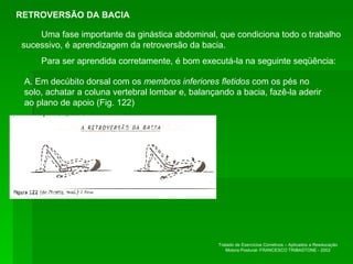 RETROVERSÃO DA BACIA Uma fase importante da ginástica abdominal, que condiciona todo o trabalho sucessivo, é aprendizagem da retroversão da bacia.  Para ser aprendida corretamente, é bom executá-la na seguinte seqüência:  A. Em decúbito dorsal com os  membros inferiores fletidos  com os pés no solo, achatar a coluna vertebral lombar e, balançando a bacia, fazê-la aderir ao plano de apoio (Fig. 122) RETROVERSÃO DA BACIA Tratado de Exercícios Corretivos – Aplicados a Reeducação Motora Postural- FRANCESCO TRIBASTONE - 2002 