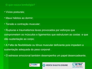 O que causa lombalgia? Vícios posturais;  Maus hábitos ao dormir; Tensão e contração muscular;  Rupturas e traumatismos leves provocados por esforços que comprometem os músculos e ligamentos que estruturam as costas  e que dão sustentação ao corpo; A Falta de flexibilidade ou tônus muscular deficiente pois impedem a sustentação adequada do peso corporal .  O estresse emocional também desempenha um papel desencadeante.  