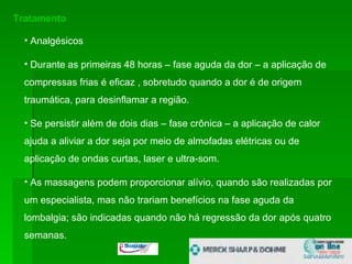 Tratamento Analgésicos Durante as primeiras 48 horas – fase aguda da dor – a aplicação de compressas frias é eficaz , sobretudo quando a dor é de origem traumática, para desinflamar a região.  Se persistir além de dois dias – fase crônica – a aplicação de calor ajuda a aliviar a dor seja por meio de almofadas elétricas ou de aplicação de ondas curtas, laser e ultra-som.  As massagens podem proporcionar alívio, quando são realizadas por um especialista, mas não trariam benefícios na fase aguda da lombalgia; são indicadas quando não há regressão da dor após quatro semanas.  