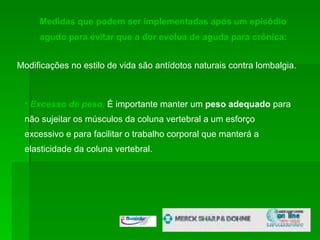 Medidas que podem ser implementadas após um episódio agudo para evitar que a dor evolua de aguda para crônica:  Modificações no estilo de vida são antídotos naturais contra lombalgia. Excesso de peso ,   É importante manter um  peso adequado  para não sujeitar os músculos da coluna vertebral a um esforço excessivo e para facilitar o trabalho corporal que manterá a elasticidade da coluna vertebral.  