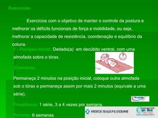 Exercícios  Exercícios com o objetivo de manter o controle da postura e melhorar os déficits funcionais de força e mobilidade, ou seja, melhorar a capacidade de resistência, coordenação e equilíbrio da coluna.  1 - Posição Inicial:  Deitado(a)  em decúbito ventral, com uma almofada sobre o tórax.  Exercício:   Permaneça 2 minutos na posição inicial, coloque outra almofada sob o tórax e permaneça assim por mais 2 minutos (equivale a uma série).  Freqüência :  1 série, 3 a 4 vezes por semana.  Período :  6 semanas 