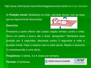 http://www.informacao.med.br/lombalgia/exercicio.html Exercícios Simples 2- Posição inicial:  Deitado(a) no chão, decúbito dorsal, com as duas pernas ligeiramente flexionadas. Exercício:  Pressione a parte inferior das costas (região lombar) contra o chão. Eleve um joelho e leve-o até o tórax, abraçando-º Mantenha essa posição por 5 segundos, descanse outros 5 segundos e volte a posição inicial. Faça o mesmo com a outra perna. Repita o exercício 5 vezes(equivale a uma série). Freqüência:  2 séries, 3 a 4 vezes por semana. Período:  6 semanas.  