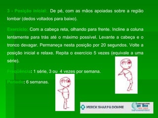 3 - Posição inicial: .  De pé, com as mãos apoiadas sobre a região lombar (dedos voltados para baixo).  Exercício:   Com a cabeça reta, olhando para frente. Incline a coluna lentamente para trás até o máximo possível. Levante a cabeça e o tronco devagar. Permaneça nesta posição por 20 segundos. Volte a posição inicial e relaxe. Repita o exercício 5 vezes (equivale a uma série). Freqüência :  1 série, 3 ou  4 vezes por semana. Período :  6 semanas.  