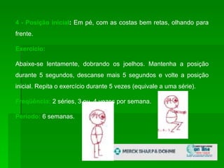 4 - Posição inicial :  Em pé, com as costas bem retas, olhando para frente. Exercício:  Abaixe-se lentamente, dobrando os joelhos. Mantenha a posição durante 5 segundos, descanse mais 5 segundos e volte a posição inicial. Repita o exercício durante 5 vezes (equivale a uma série). Freqüência:   2 séries, 3 ou  4 vezes por semana. Período:  6 semanas.  