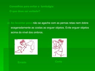 Conselhos para evitar a  lombalgia: O que deve ser evitado? Ao levantar peso   não se agache com as pernas retas nem dobre exageradamente as costas ao erguer objetos. Evite erguer objetos acima do nível dos ombros.  Errado Certo 