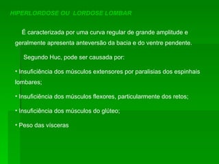 HIPERLORDOSE OU  LORDOSE LOMBAR É caracterizada por uma curva regular de grande amplitude e geralmente apresenta anteversão da bacia e do ventre pendente.  Segundo Huc, pode ser causada por: Insuficiência dos músculos extensores por paralisias dos espinhais lombares; Insuficiência dos músculos flexores, particularmente dos retos; Insuficiência dos músculos do glúteo; Peso das vísceras 