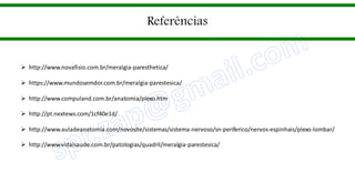 Referências
 http://www.novafisio.com.br/meralgia-paresthetica/
 https://www.mundosemdor.com.br/meralgia-parestesica/
 http://www.compuland.com.br/anatomia/plexo.htm
 http://pt.nextews.com/1cf40e1d/
 http://www.auladeanatomia.com/novosite/sistemas/sistema-nervoso/sn-periferico/nervos-espinhais/plexo-lombar/
 http://www.vidalsaude.com.br/patologias/quadril/meralgia-parestesica/
 