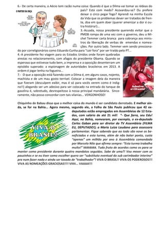 6.- De certa maneira, o Aécio tem razão numa coisa: Quando é que a Dilma vai tomar as rédeas do
país? Está com medo? Acovardou-se? Ou prefere
deixar o circo pegar fogo? Aprendi na minha Escola
da Vida que os problemas dever ser tratados de fren-
te, doa em quem doer (querer amenizar a dor é ou-
tra história!)...
3.-Acuada, nossa presidente querendo evitar que o
PMDB rompa de uma vez com o governo, deu a Mi-
chel Temmer carta branca para cobrança aos minis-
tros da liberação de verbas de emendas e nomea-
ções. Por outro lado. Temmer vem sendo pressiona-
do por correligionários como Eduardo Cunha para “cair fora” por ser traído pelo PT...
4.-A presidente fez viagem para os Estados Unidos onde foram quebradas
arestas no relacionamento, com afagos do presidente Obama. Quando se
esperava que estivesse tudo bem, a imprensa e a oposição desenterram um
episódio superado: a espionagem de autoridades brasileiras em 2013. A
ordem é jogar lenha na fogueira...
7.- O que a oposição está fazendo com a Dilma é, em alguns casos, nojento,
machista e de um mau gosto terrível. Colocar a imagem dela da maneira
que fizeram (desculpem exibir, mas é só para vocês verem como é indig-
no!!) alegando ser um adesivo para ser colocado na entrada do tanque de
gasolina é, sobretudo, desrespeitoso à nossa principal mandatária. Since-
ramente, não posso concordar com tais vilanias... VERGONHOSO!
Chiquinho de Babau disse que a melhor coisa do mundo é ser candidato derrotado. E melhor ain-
da, se for na Bahia... Agora mesmo, segundo ele, a Folha de São Paulo publicou que 42 ex-
deputados estão empregados em Assembleias de 12 Esta-
dos, com salário de até 21 mil! “- Que farra, seu Edu!
Aqui, na Bahia, nomearam, por exemplo, o ex-deputado
Carlos Gaban para ser diretor da TV Assembleia (FILMA
EU, DEPUTADO!); a Maria Luiza Laudano para assessora
parlamentar. Fique sabendo que ao todo são nove os be-
neficiados e esta turma, além de não bater ponto, custa
“apenas” um milhão por ano à Assembleia comandada
por Marcelo Nilo que afirma sempre: “Esta turma trabalha
muito!” kkkkkkkk. Tudo fruto de acordos como os para se
manter como presidente durante quatro mandatos seguidos. Sabe de uma?! Vou mexer com os
pauzinhos e se eu tiver como escolher quero ser “substituto eventual do sub carimbador interino”
pra num fazer nada e ainda ser taxado de “trabalhador”! VIVA O BRASIL!! VIVA OS PODEROSOS!!!
VIVA AS NOMEAÇÕES GRACIOSAS!!!! VIIIII... VAAAA!!!
Adesivo
aviltante!
 