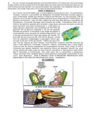 2. Ora, ora, me façam uma garapa de jiló que é mais doce! Burramente, o PT resolveu fazer uma movimentação
de apoio a Dilma num dia de quinta-feira! Só não digam depois que tinham gente derramando pelo ladrão que não
cola! Os petistas precisam aprender com o pessoal da oposição, mais organizado e com respaldo da mídia que, sub-
liminarmente, tem incutido o ódio contra o PT na cabeça de influenciáveis brasileiros.
VIVA O BRASIL!!
Eis o texto, de 23.04.2004, que a revista Época retirou do seu site: “O ex-professor,
senador, ministro e presidente da República Fernando Henrique Cardoso agora é
uma celebridade. Desde que deixou o Palácio do Planalto, no ano passado, FHC já
faturou cerca de R$ 3 milhões dando palestras para empresários e intelectuais, no
Brasil e no exterior(...) Aos 72 anos, depois de oito anos das delícias e pesadelos da
Presidência, Fernando Henrique está levando um vidão. Transforma fama em di-
nheiro, faz política quando bem entende e viaja duas vezes por mês para o exterior
para exercitar seus dotes intelectuais. (...) Até agora se
sabia apenas vagamente das atividades de FHC fora do
governo. Ele só aparece viajando e, de vez em quando,
falando de política. A novidade é que longe do público o
ex-presidente virou atração no mundo empresarial e já
é um dos conferencistas mais bem pagos do mundo. Co-
bra US$ 50 mil (cerca de R$ 150 mil no Brasil) – preço
livre de impostos, hospedagem e passagem aérea, gas-
tos que ficam por conta do cliente.” Sabem por que reti-
ram isto do arquivo do site? Porque, recentemente, andaram dizendo horrores de
Lula e suas palestras, revelando, inclusive, valores, insinuando que é tudo ilegal,
como se usar do mesmo expediente do ex-presidente tucano fosse crime. E FHC é
criminoso por ganhar dinheiro com palestras (livres de qualquer ônus!)? Ou, para
certos setores da mídia cada vez mais marron, prevalece o “dois pesos e duas medi-
das”?! Soarinho, o Esclerosado, tem cada uma! Viu o comentário e perguntou:
“Poxa, será que FHC, naquela época, fazia palestras ensinando a privatizar as coi-
sas?”. Sem Resposta!... VIVA O BRASIL!! VIVA O MASSACRE MIDÍATICO!!! VIVA
QUEM NÃO É DO LADO DA PRESIDENTE!!!! VIIIII... VAAAAA!!!!!
AS CHARGES
 