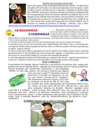 YOUSSEF DELATA MAIS UM DO PSDB.
Saiu no site Conversa Fiada, do jornalista Paulo Henrique Amorim: “Em depoimento
concedido à CPI da Petrobras, na Câmara dos Deputados, dia 25 de agosto, o dolei-
ro Alberto Youssef confirmou que fez e financiou a campanha do senador Alvaro
Dias (PSDB-PR), sendo parte do dinheiro desviado da prefeitura de Maringá (PR).
Ao ser perguntado pelo relator da comissão, deputado Luiz Sérgio (PT-Rio), se teria
alugado um jato utilizado tanto pelo doleiro como por políticos de Maringá, Yous-
sef respondeu que na época fez a campanha do parlamentar com o auxílio do avi-
ão. “Parte dessas horas voadas foram pagas pelo [Luiz Antônio] Paolicchi, que foi
secretário da Fazenda da prefeitura de Maringá”, confirmou”. Veja o vídeo:
http://www.conversaafiada.com.br/politica/youssef-financiou-alvaro-dias-vem-ao-caso-dr-moro .
1. Não dá para concordar com isto: segundo a Fo-
lha de São Paulo é de R$ 215.000,00 a lista de compras
do governo para artigos de cozinha. A lista inclui 22
réchauds de prata (espécie de fogareiro de metal, usa-
do para manter a comida quente num buffet ou para preparar um fondue) a RS 4,3 mil que e 5 espátulas de bolo a R$
1,16 mil. Vamos economizar, minha senhora!
2. O ministro Luís Barroso propôs ao STF que seja considerado legal o porte de até 25 gramas de maconha.
3. Mercadoria ruim é um caso sério! Está meio ruim o relacionamento EUA-China. É que os americanos que-
rem deportar 39.000 chineses acusados de diversos crimes e a China faz ouvido de mercado, querendo que
os iankees “segurem a bucha”.
4. Cada vez mais parece difícil a expectativa de Levy de repatriar R$ 25 bilhões, quanto mais a esperança
governamental de ter R$ 150 bilhões por conta da Lava Jato. Segundo o Credit Suisse, banco suísso, isto
deverá ficar em torno de R$ 8,2 bilhão (?!). Será que estão sonhando alto demais?
5. Já há mais delação premiada na CPI da Petrobrás que culpados! Está cheia de “neguinho querendo tirar o
seu da reta”. Pelo jeito, em breve até o Juiz Sérgio Moro vai ser acusado de não receber propina...
VIVA O BRASIL!!
O presidente do Senado, Renan Calheiros é um porreta! Há poucos dias, andou pro-
pondo uma tal de Agenda Brasil, segundo ele uma solução para os nossos problemas.
Seriam medidas que resolveriam, facilmente, a tão propalada
“CRISE”! E não é que, parece, ele começa a mostrar que alguma
coisa ele quer mudar?! Gastando nosso di-
nheirinho, o Senado vai aposentar os car-
ros, que estão a serviço de 81 senadores.
São automóveis Renault Fluence 2013 (ho-
je custando em torno de R$ 37 mil cada
um, usado), que serão substituídos por automóveis Nissan Sen-
tra, novos, ao custo entre R$ 69 mil e R$ 85 mil, o que dará
uma “pequena” despesa ao Senado. “Apenas” qualquer coisa
como R$ 2.4 milhões... Como arranjar este dinheiro? Ora, ora, seu Renan não se
preocupe com isto... Afinal é só aumentar impostos, coisa corriqueira e coerente
com o pensamento “deles”: Cortar mordomias nem pensar! VIVA O BRASIL!! OU ME-
LHOR, VIVA A AGENDA BRASIL!!! VIVA OS “REPRESENTANTES DO POVO”!!!! VIIIII...
VAAAAA!!!!!
A CHARGE (depois que o vídeo se tornou público)
 