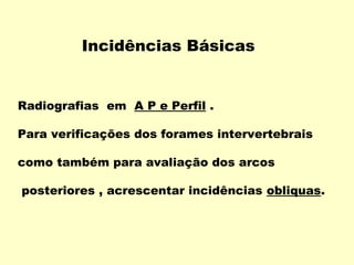 Incidências Básicas


Radiografias em A P e Perfil .

Para verificações dos forames intervertebrais

como também para avaliação dos arcos

posteriores , acrescentar incidências obliquas.
 
