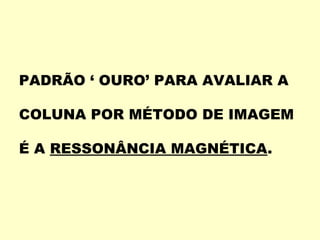 PADRÃO ‘ OURO’ PARA AVALIAR A

COLUNA POR MÉTODO DE IMAGEM

É A RESSONÂNCIA MAGNÉTICA.
 