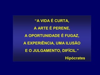 “A VIDA É CURTA,
    A ARTE É PERENE,
A OPORTUNIDADE É FUGAZ,
A EXPERIÊNCIA, UMA ILUSÃO
E O JULGAMENTO, DIFÍCIL.”
                  Hipócrates
 