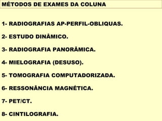 MÉTODOS DE EXAMES DA COLUNA


1- RADIOGRAFIAS AP-PERFIL-OBLIQUAS.

2- ESTUDO DINÂMICO.

3- RADIOGRAFIA PANORÂMICA.

4- MIELOGRAFIA (DESUSO).

5- TOMOGRAFIA COMPUTADORIZADA.

6- RESSONÂNCIA MAGNÉTICA.

7- PET/CT.

8- CINTILOGRAFIA.
 