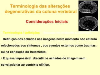 Terminologia das alterações
  degenerativas da coluna vertebral

                 Considerações Iniciais

• Terminologia / definições : baseada na anatomia e patologia,

• Definição dos achados nas imagens neste momento não estarão

relacionados aos sintomas , aos eventos externos como traumas ,

ou na condução do tratamento.

• É quase impossível discutir os achados de imagem sem

correlacionar ao contexto clínico.
 