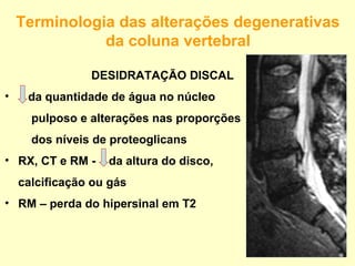 Terminologia das alterações degenerativas
               da coluna vertebral

                DESIDRATAÇÃO DISCAL
•    da quantidade de água no núcleo
      pulposo e alterações nas proporções
      dos níveis de proteoglicans
• RX, CT e RM -    da altura do disco,
    calcificação ou gás
• RM – perda do hipersinal em T2
 