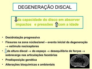 DEGENERAÇÃO DISCAL

            da capacidade do disco em absorver
           impactos e pressões com a idade


• Desidratação progressiva
• Fissuras na zona núcleo/anel – evento inicial da degeneração
  → estimula nociceptores
•    da altura discal → do espaço → desequilíbrio de forças →
    sobrecarga nas articulações facetárias
• Predisposição genética
• Alterações bioquímicas e ambientais
 