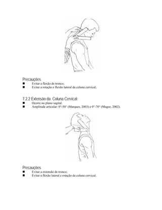 Precauções
     Evitar a flexão de tronco;
     Evitar a rotação e flexão lateral da coluna cervical;


7.2.2 Extensão da Coluna Cervical:
     Ocorre no plano sagital.
     Amplitude articular: 0°-50° (Marques, 2003) e 0°-70° (Magee, 2002).




Precauções
     Evitar a extensão de tronco;
     Evitar a flexão lateral e rotação da coluna cervical.
 
