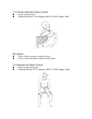 7.2.3 Flexão Lateral da Coluna Cervical:
      Ocorre no plano frontal.
      Amplitude articular: 0°-40° (Marques,2003), 0°-20/45° (Magee, 2002).




Precauções
      Evitar a flexão, extensão e rotação de tronco;
      Evitar a evitar a elevação do ombro no lado testado.


7.2.4 Rotação da Coluna Cervical:
      Ocorre no plano transversal.
      Amplitude articular: 0°-55° (Marques, 2003), 0°-70/90° (Magee, 2002).
 