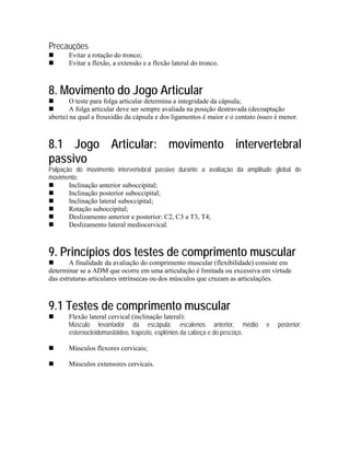 Precauções
       Evitar a rotação do tronco;
       Evitar a flexão, a extensão e a flexão lateral do tronco.



8. Movimento do Jogo Articular
        O teste para folga articular determina a integridade da cápsula;
        A folga articular deve ser sempre avaliada na posição destravada (decoaptação
aberta) na qual a frouxidão da cápsula e dos ligamentos é maior e o contato ósseo é menor.



8.1 Jogo Articular: movimento intervertebral
passivo
Palpação do movimento intervertebral passivo durante a avaliação da amplitude global de
movimento:
       Inclinação anterior suboccipital;
       Inclinação posterior suboccipital;
       Inclinação lateral suboccipital;
       Rotação suboccipital;
       Deslizamento anterior e posterior: C2, C3 a T3, T4;
       Deslizamento lateral mediocervical.



9. Princípios dos testes de comprimento muscular
        A finalidade da avaliação do comprimento muscular (flexibilidade) consiste em
determinar se a ADM que ocorre em uma articulação é limitada ou excessiva em virtude
das estruturas articulares intrínsecas ou dos músculos que cruzam as articulações.



9.1 Testes de comprimento muscular
       Flexão lateral cervical (inclinação lateral):
       Músculo levantador da escápula; escalenos anterior, médio              e   posterior;
       esternocleidomastóideo, trapézio, esplênios da cabeça e do pescoço.

       Músculos flexores cervicais;

       Músculos extensores cervicais.
 