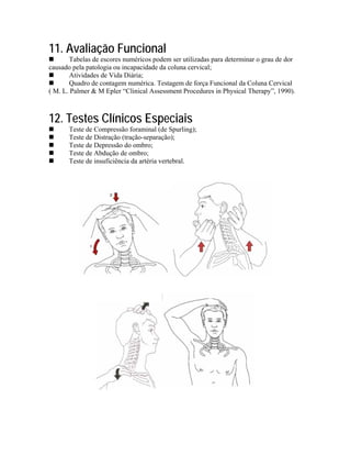 11. Avaliação Funcional
       Tabelas de escores numéricos podem ser utilizadas para determinar o grau de dor
causado pela patologia ou incapacidade da coluna cervical;
       Atividades de Vida Diária;
       Quadro de contagem numérica. Testagem de força Funcional da Coluna Cervical
( M. L. Palmer & M Epler “Clinical Assessment Procedures in Physical Therapy”, 1990).



12. Testes Clínicos Especiais
       Teste de Compressão foraminal (de Spurling);
       Teste de Distração (tração-separação);
       Teste de Depressão do ombro;
       Teste de Abdução de ombro;
       Teste de insuficiência da artéria vertebral.
 